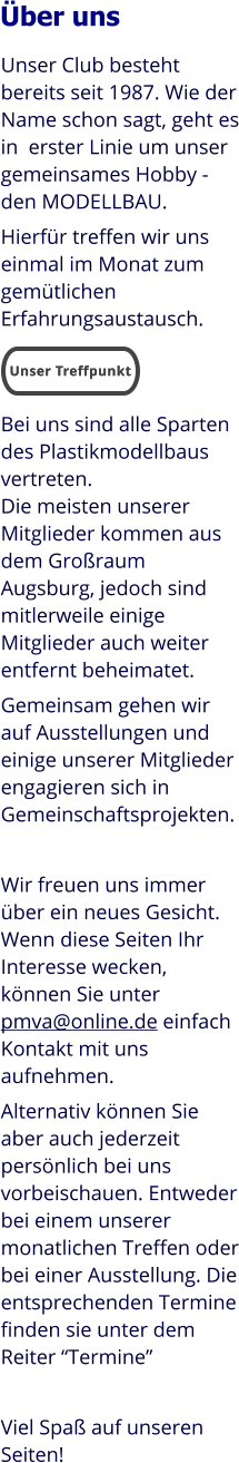 Unser Club besteht bereits seit 1987. Wie der Name schon sagt, geht es in  erster Linie um unser gemeinsames Hobby - den MODELLBAU. Hierfür treffen wir uns einmal im Monat zum gemütlichen Erfahrungsaustausch.   Bei uns sind alle Sparten des Plastikmodellbaus vertreten. Die meisten unserer Mitglieder kommen aus dem Großraum Augsburg, jedoch sind mitlerweile einige Mitglieder auch weiter entfernt beheimatet. Gemeinsam gehen wir auf Ausstellungen und einige unserer Mitglieder engagieren sich in Gemeinschaftsprojekten.  Wir freuen uns immer über ein neues Gesicht. Wenn diese Seiten Ihr Interesse wecken, können Sie unter pmva@online.de einfach Kontakt mit uns aufnehmen. Alternativ können Sie aber auch jederzeit persönlich bei uns vorbeischauen. Entweder bei einem unserer monatlichen Treffen oder bei einer Ausstellung. Die entsprechenden Termine finden sie unter dem Reiter “Termine”  Viel Spaß auf unseren Seiten! Über uns Unser Treffpunkt Unser Treffpunkt
